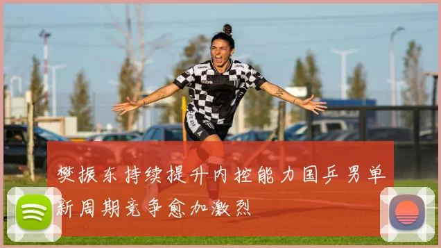 樊振东持续提升内控能力国乒男单新周期竞争愈加激烈