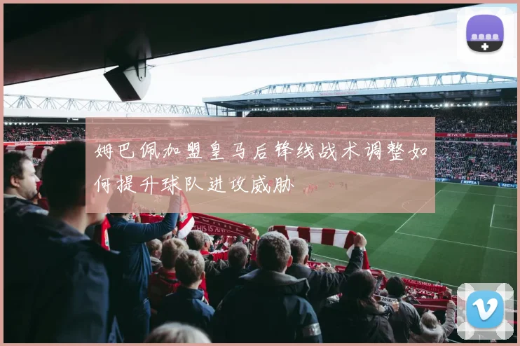 姆巴佩加盟皇马后锋线战术调整如何提升球队进攻威胁