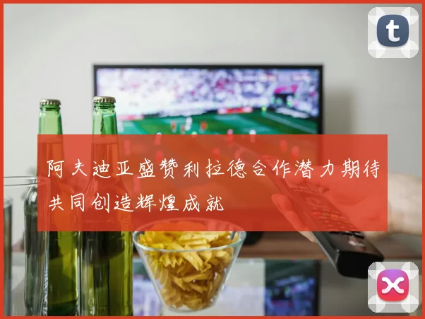 阿夫迪亚盛赞利拉德合作潜力期待共同创造辉煌成就