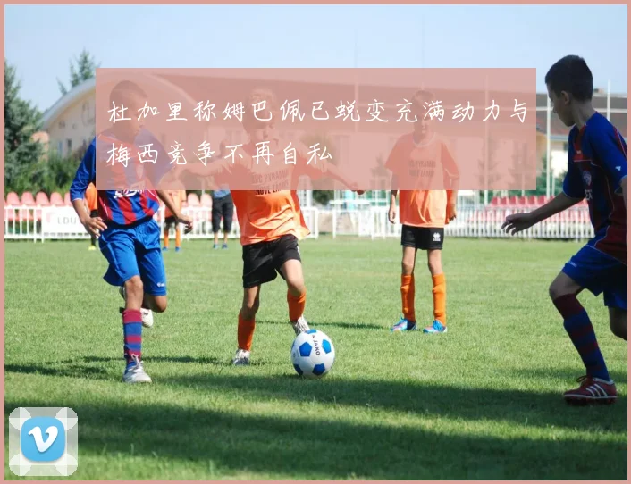 杜加里称姆巴佩已蜕变充满动力与梅西竞争不再自私