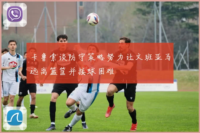 卡鲁索谈防守策略努力让文班亚马远离篮筐并接球困难