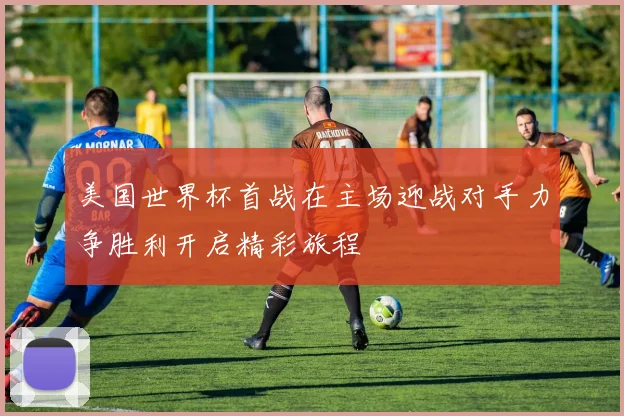 美国世界杯首战在主场迎战对手力争胜利开启精彩旅程