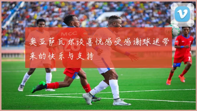 奥亚萨瓦尔谈喜悦感受感谢球迷带来的快乐与支持