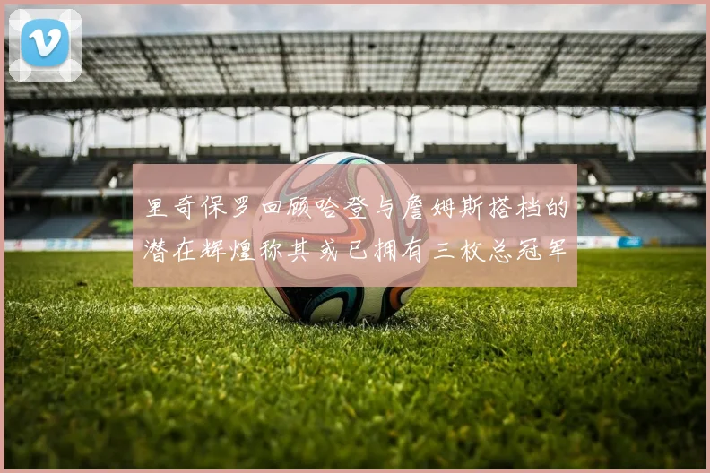 里奇保罗回顾哈登与詹姆斯搭档的潜在辉煌称其或已拥有三枚总冠军戒指