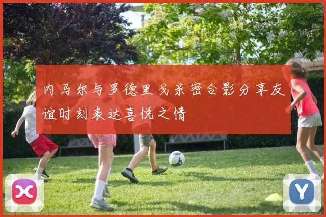 内马尔与罗德里戈亲密合影分享友谊时刻表达喜悦之情