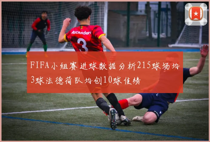 FIFA小组赛进球数据分析215球场均3球法德荷队均创10球佳绩