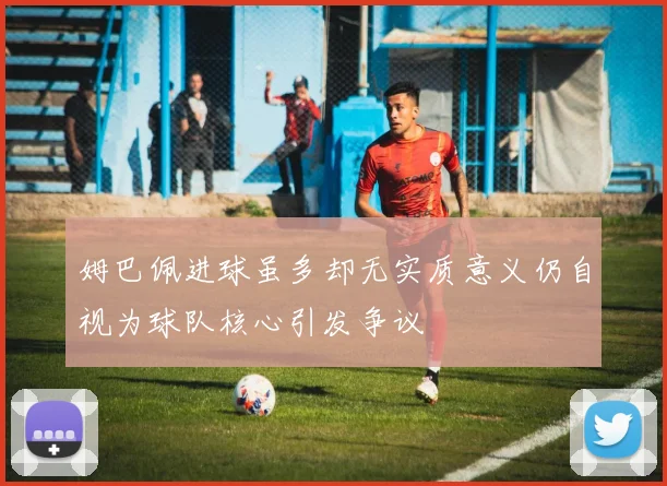 姆巴佩进球虽多却无实质意义仍自视为球队核心引发争议