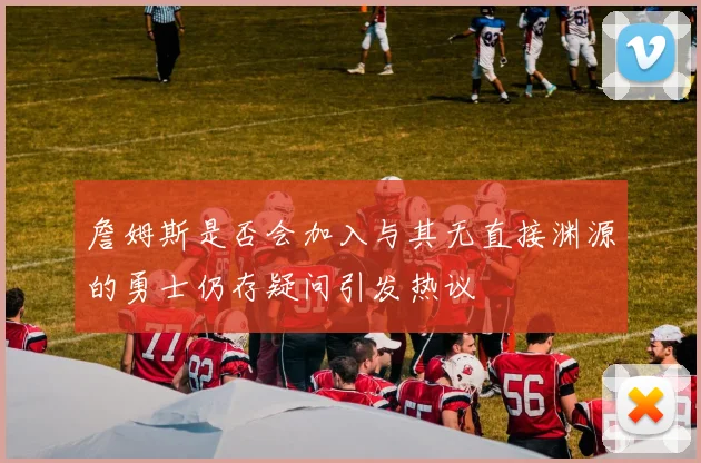 詹姆斯是否会加入与其无直接渊源的勇士仍存疑问引发热议