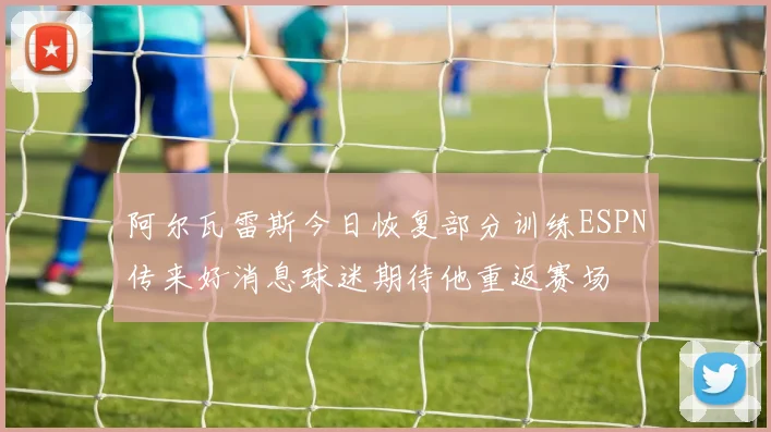 阿尔瓦雷斯今日恢复部分训练ESPN传来好消息球迷期待他重返赛场