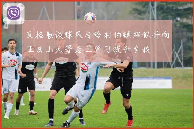 瓦格勒谈球风与哈利伯顿相似并向亚历山大等后卫学习提升自我
