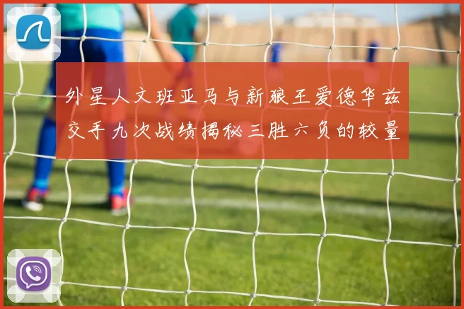 外星人文班亚马与新狼王爱德华兹交手九次战绩揭秘三胜六负的较量分析