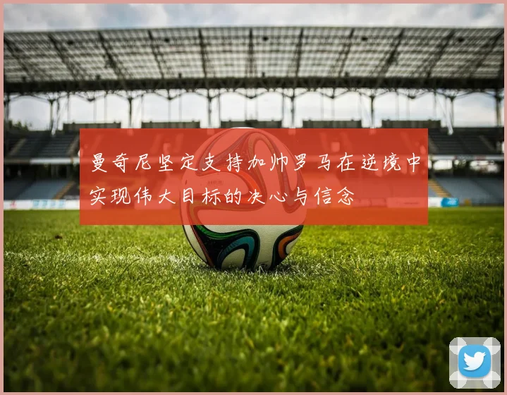 曼奇尼坚定支持加帅罗马在逆境中实现伟大目标的决心与信念