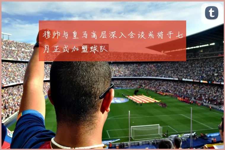 穆帅与皇马高层深入会谈或将于七月正式加盟球队