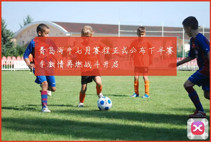 青岛海牛七月赛程正式公布下半赛季激情再燃战斗开启