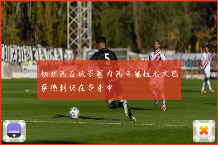 切尔西否认签塞内西可能性尤文巴萨热刺仍在争夺中