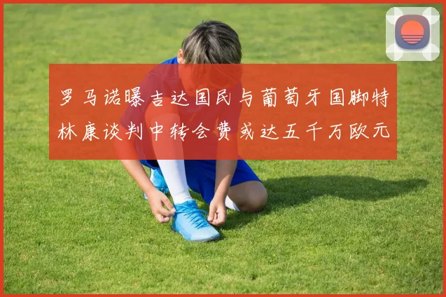 罗马诺曝吉达国民与葡萄牙国脚特林康谈判中转会费或达五千万欧元
