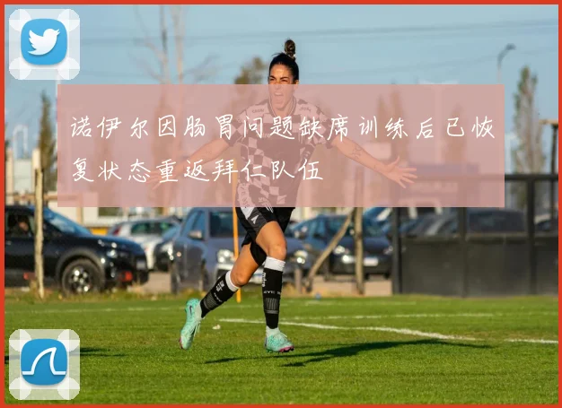 诺伊尔因肠胃问题缺席训练后已恢复状态重返拜仁队伍