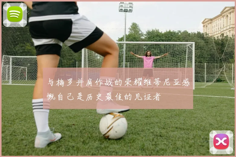 与梅罗并肩作战的荣耀维蒂尼亚感慨自己是历史最佳的见证者