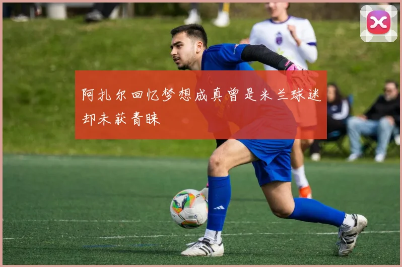 阿扎尔回忆梦想成真曾是米兰球迷却未获青睐